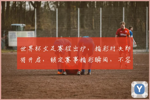 世界杯女足赛程出炉，精彩对决即将开启，锁定赛事精彩瞬间，不容错过